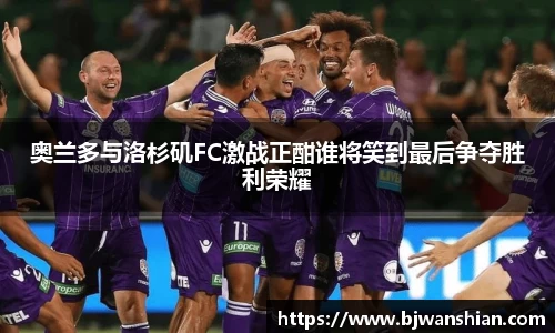 奥兰多与洛杉矶FC激战正酣谁将笑到最后争夺胜利荣耀